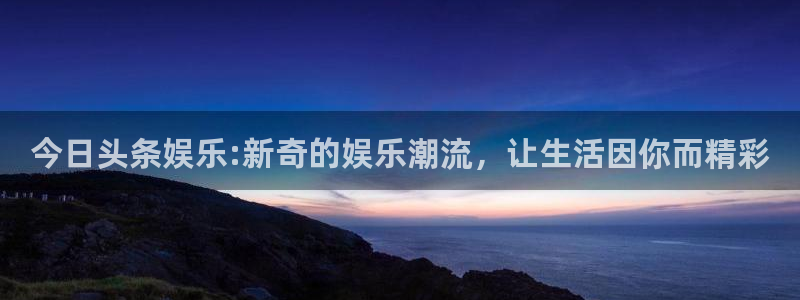 壹号平台注册链接官网下载：今日头条娱乐:新奇的娱乐潮流，让生活因你而精彩